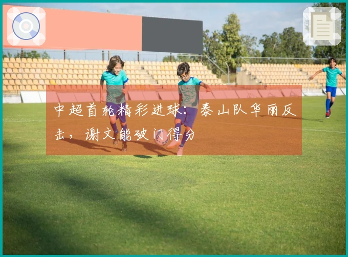 中超首轮精彩进球：泰山队华丽反击，谢文能破门得分