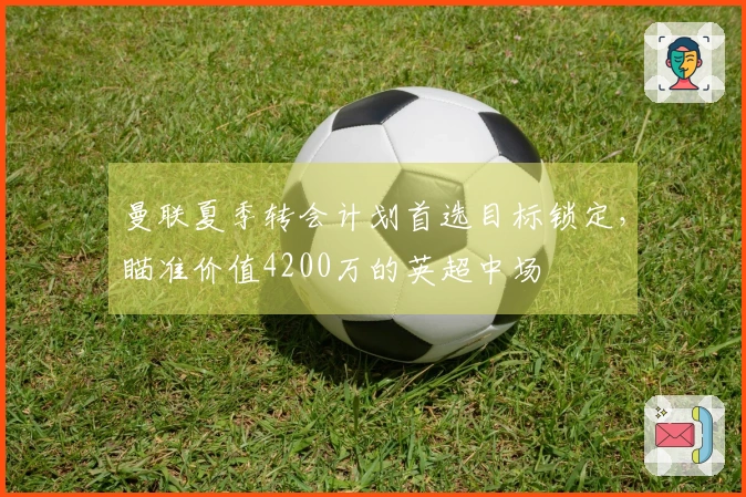 曼联夏季转会计划首选目标锁定，瞄准价值4200万的英超中场