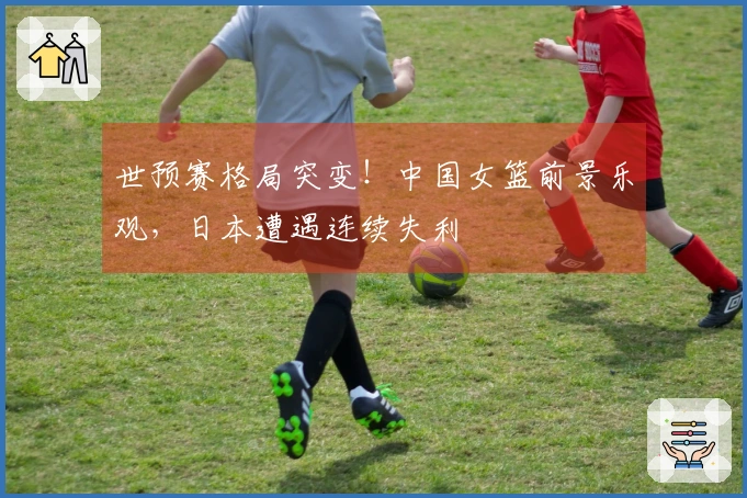 世预赛格局突变！中国女篮前景乐观，日本遭遇连续失利