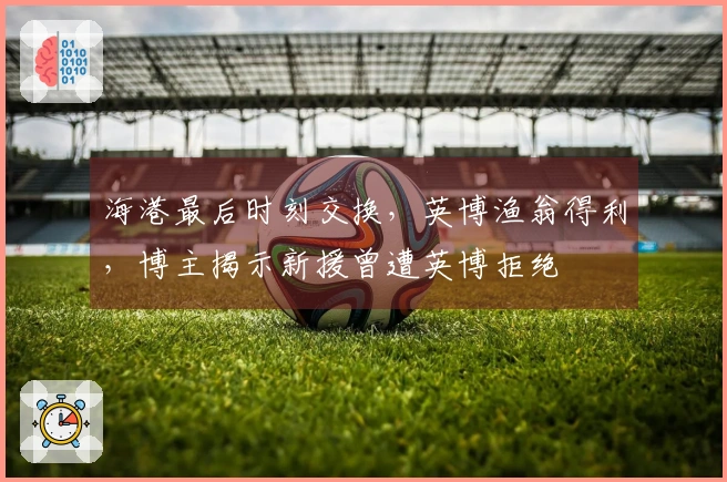 海港最后时刻交换，英博渔翁得利，博主揭示新援曾遭英博拒绝