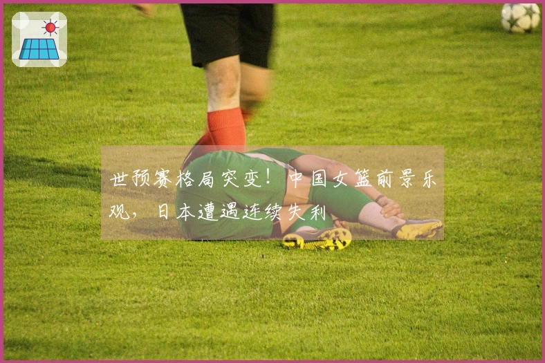 世预赛格局突变！中国女篮前景乐观，日本遭遇连续失利