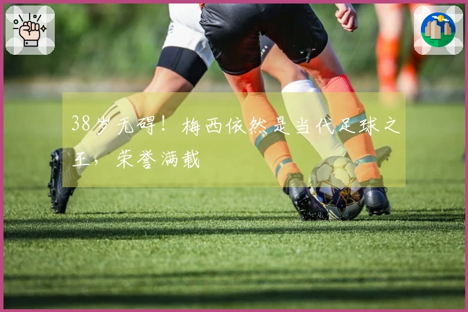 38岁无碍！梅西依然是当代足球之王，荣誉满载