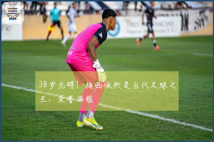 38岁无碍！梅西依然是当代足球之王，荣誉满载