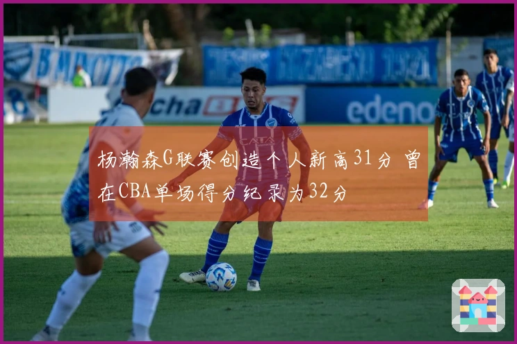 杨瀚森G联赛创造个人新高31分 曾在CBA单场得分纪录为32分