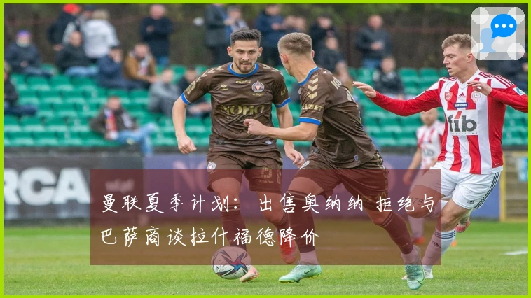 曼联夏季计划：出售奥纳纳 拒绝与巴萨商谈拉什福德降价