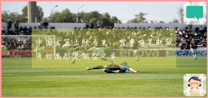 中国女篮击败马里，宫鲁鸣果断放弃刘禹彤是明智之举