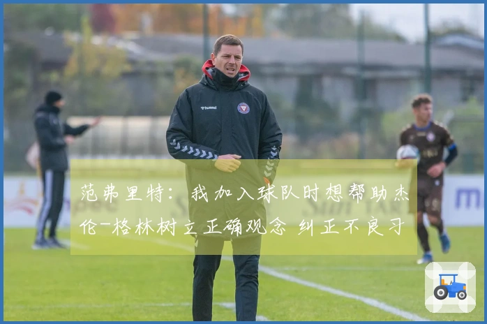 范弗里特：我加入球队时想帮助杰伦-格林树立正确观念 纠正不良习惯