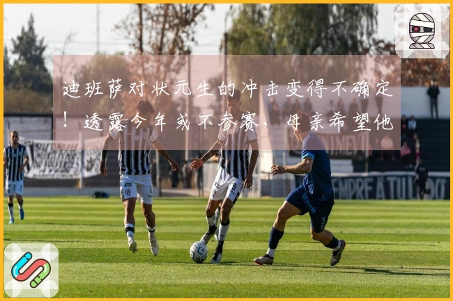 迪班萨对状元生的冲击变得不确定！透露今年或不参赛，母亲希望他先完成大学学业