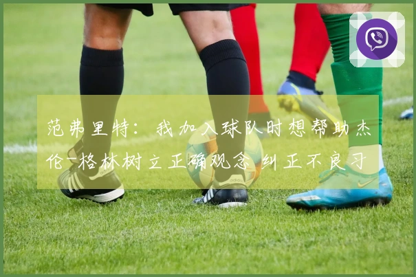 范弗里特：我加入球队时想帮助杰伦-格林树立正确观念 纠正不良习惯