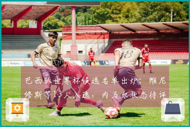 巴西队世界杯候选名单出炉：维尼修斯等13人入选，内马尔状态待评估